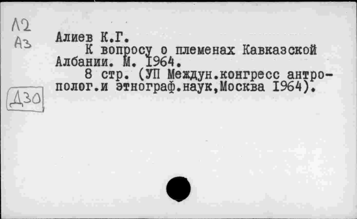 ﻿Al
Аъ

Алиев К.Г.
К вопросу о племенах Кавказской Албании. М. 1964.
8 стр. (УП Мевдун.конгресс антрополог.и этнограф.наук,Москва 1964).